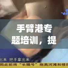 手臂港专题培训，提升技能，增强安全意识