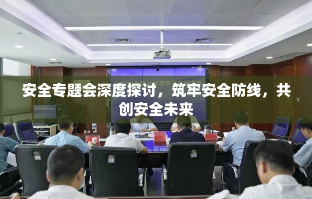 安全专题会深度探讨，筑牢安全防线，共创安全未来