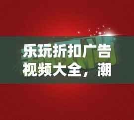 乐玩折扣广告视频大全,潮流娱乐折扣资讯引领新风尚